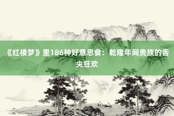 《红楼梦》里186种好意思食：乾隆年间贵族的舌尖狂欢
